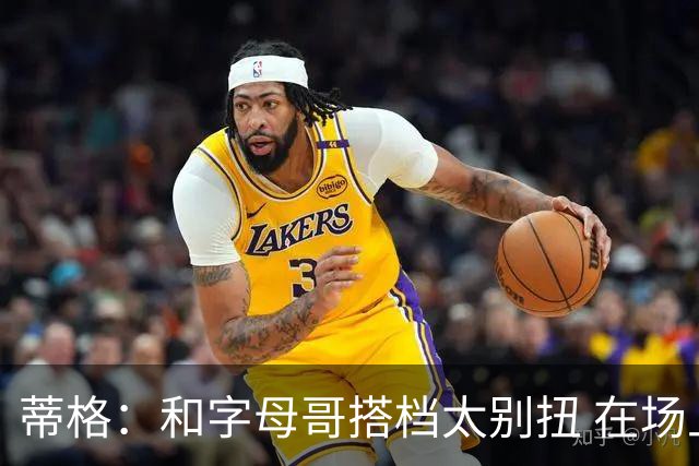 蒂格：和字母哥搭档太别扭 在场上根本摸不到球